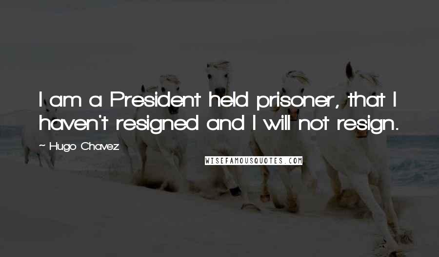 Hugo Chavez Quotes: I am a President held prisoner, that I haven't resigned and I will not resign.