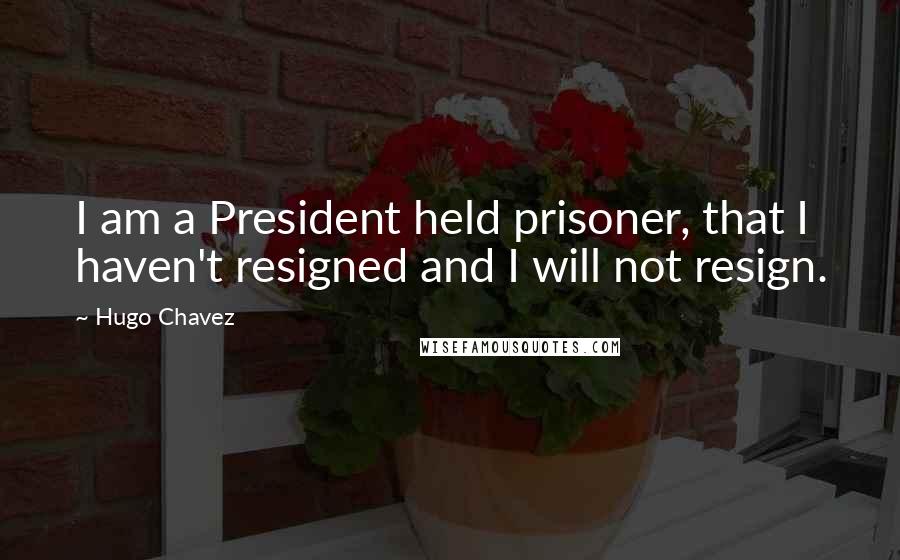 Hugo Chavez Quotes: I am a President held prisoner, that I haven't resigned and I will not resign.