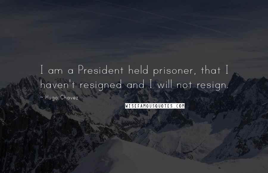 Hugo Chavez Quotes: I am a President held prisoner, that I haven't resigned and I will not resign.