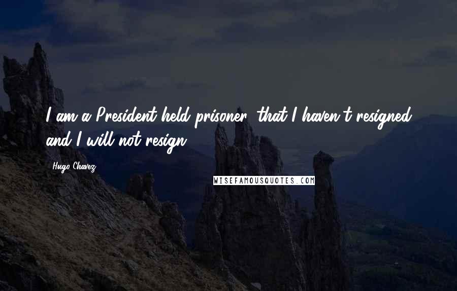 Hugo Chavez Quotes: I am a President held prisoner, that I haven't resigned and I will not resign.