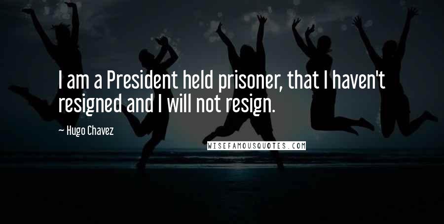 Hugo Chavez Quotes: I am a President held prisoner, that I haven't resigned and I will not resign.