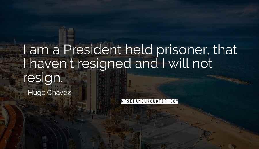 Hugo Chavez Quotes: I am a President held prisoner, that I haven't resigned and I will not resign.