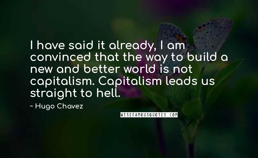 Hugo Chavez Quotes: I have said it already, I am convinced that the way to build a new and better world is not capitalism. Capitalism leads us straight to hell.