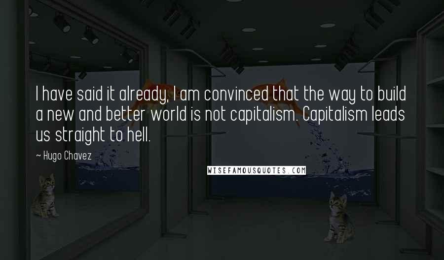 Hugo Chavez Quotes: I have said it already, I am convinced that the way to build a new and better world is not capitalism. Capitalism leads us straight to hell.