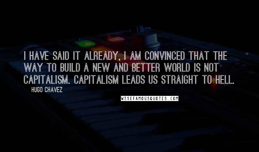 Hugo Chavez Quotes: I have said it already, I am convinced that the way to build a new and better world is not capitalism. Capitalism leads us straight to hell.