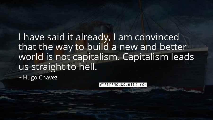 Hugo Chavez Quotes: I have said it already, I am convinced that the way to build a new and better world is not capitalism. Capitalism leads us straight to hell.