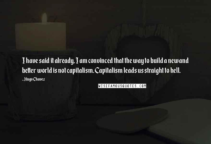 Hugo Chavez Quotes: I have said it already, I am convinced that the way to build a new and better world is not capitalism. Capitalism leads us straight to hell.