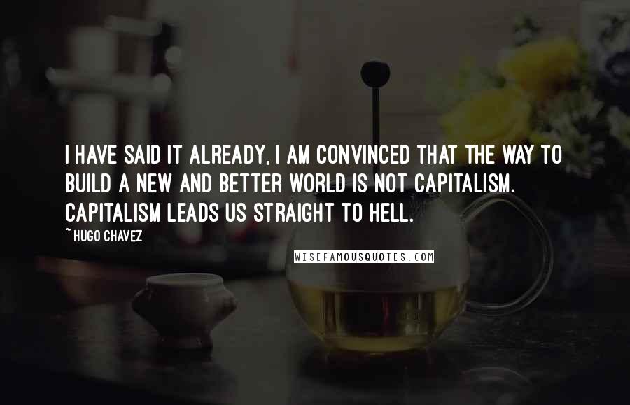 Hugo Chavez Quotes: I have said it already, I am convinced that the way to build a new and better world is not capitalism. Capitalism leads us straight to hell.