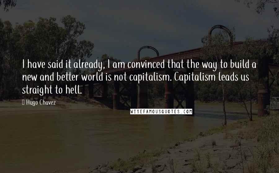 Hugo Chavez Quotes: I have said it already, I am convinced that the way to build a new and better world is not capitalism. Capitalism leads us straight to hell.