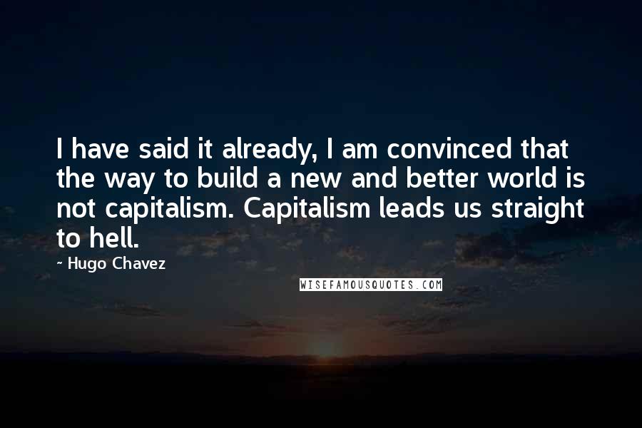 Hugo Chavez Quotes: I have said it already, I am convinced that the way to build a new and better world is not capitalism. Capitalism leads us straight to hell.