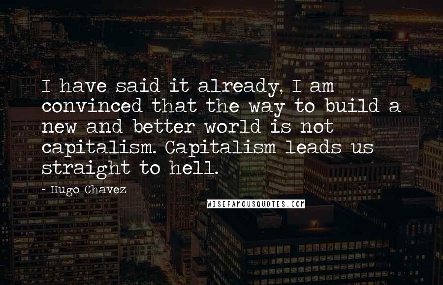 Hugo Chavez Quotes: I have said it already, I am convinced that the way to build a new and better world is not capitalism. Capitalism leads us straight to hell.