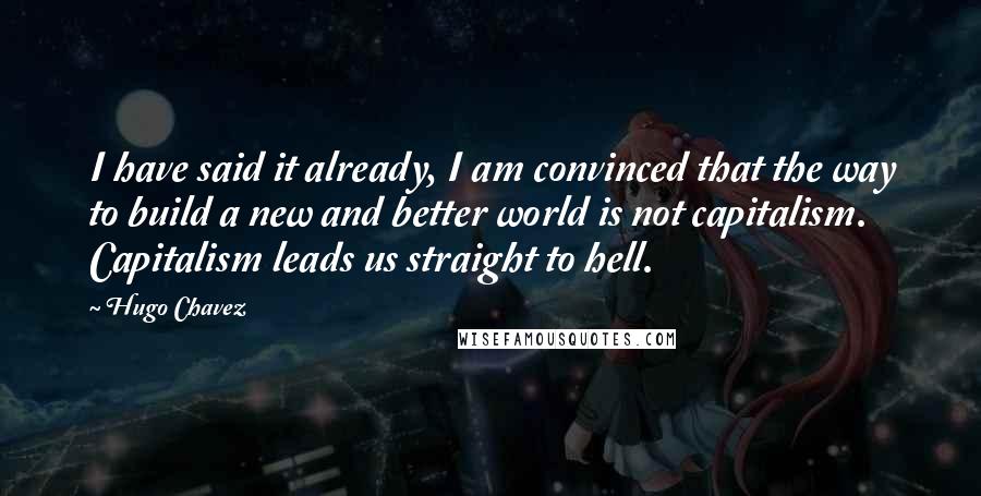 Hugo Chavez Quotes: I have said it already, I am convinced that the way to build a new and better world is not capitalism. Capitalism leads us straight to hell.