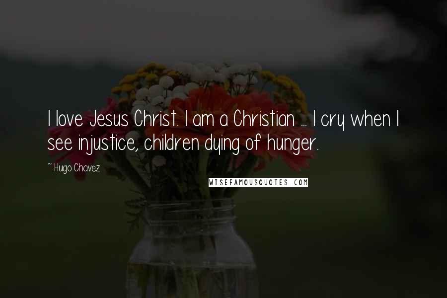 Hugo Chavez Quotes: I love Jesus Christ. I am a Christian ... I cry when I see injustice, children dying of hunger.