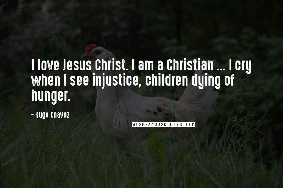 Hugo Chavez Quotes: I love Jesus Christ. I am a Christian ... I cry when I see injustice, children dying of hunger.