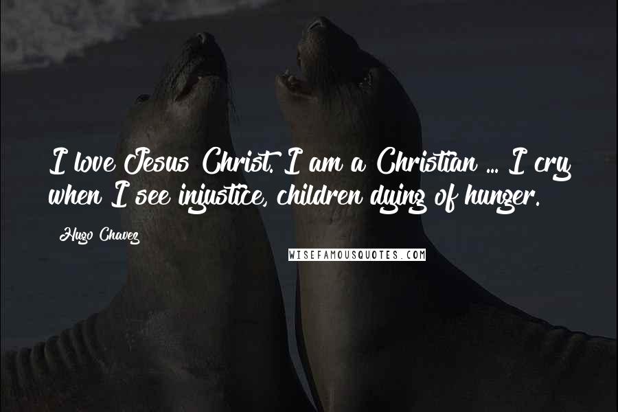 Hugo Chavez Quotes: I love Jesus Christ. I am a Christian ... I cry when I see injustice, children dying of hunger.