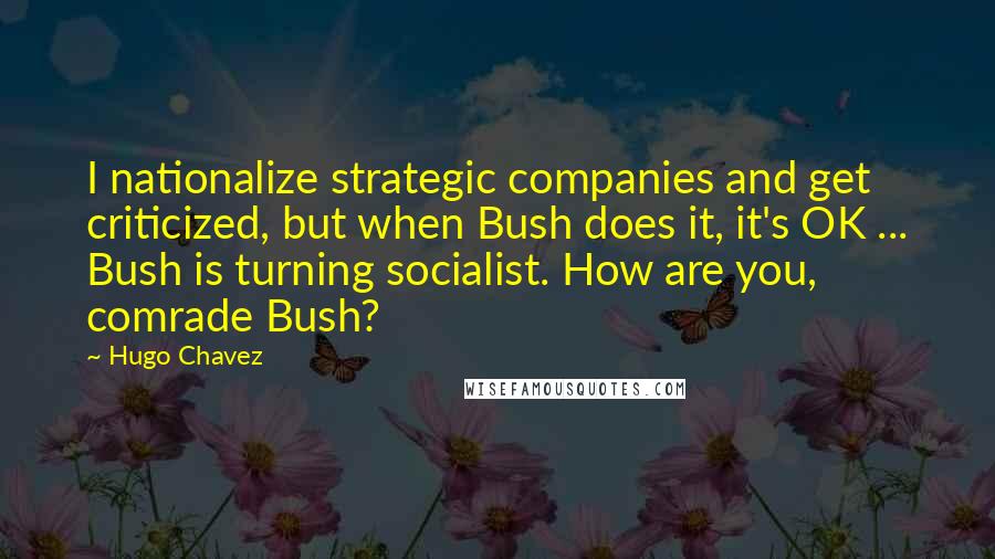 Hugo Chavez Quotes: I nationalize strategic companies and get criticized, but when Bush does it, it's OK ... Bush is turning socialist. How are you, comrade Bush?