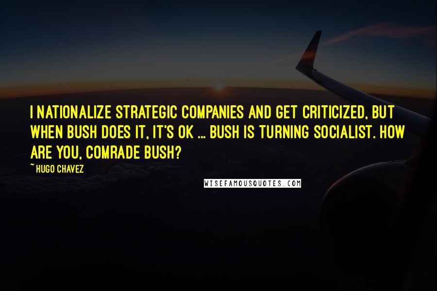 Hugo Chavez Quotes: I nationalize strategic companies and get criticized, but when Bush does it, it's OK ... Bush is turning socialist. How are you, comrade Bush?