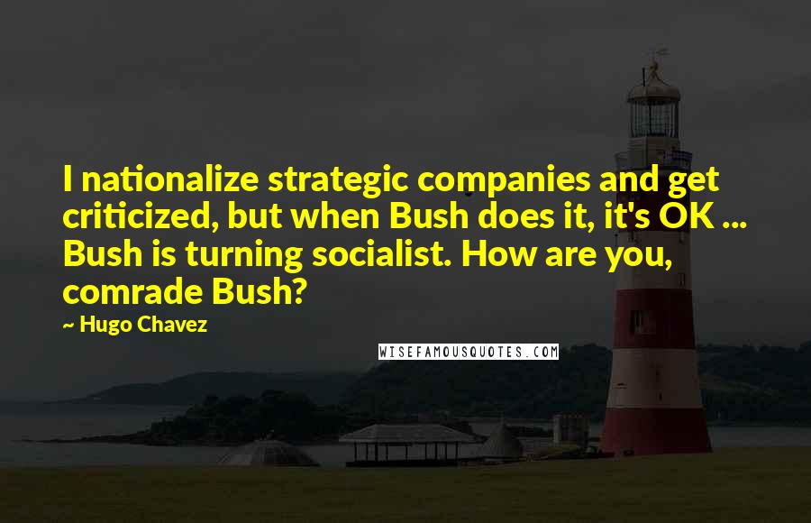 Hugo Chavez Quotes: I nationalize strategic companies and get criticized, but when Bush does it, it's OK ... Bush is turning socialist. How are you, comrade Bush?