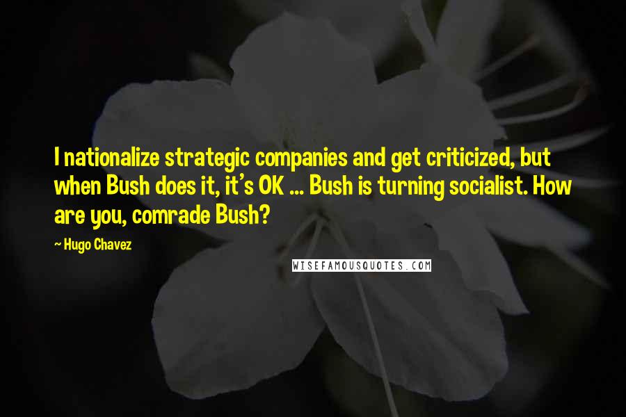 Hugo Chavez Quotes: I nationalize strategic companies and get criticized, but when Bush does it, it's OK ... Bush is turning socialist. How are you, comrade Bush?