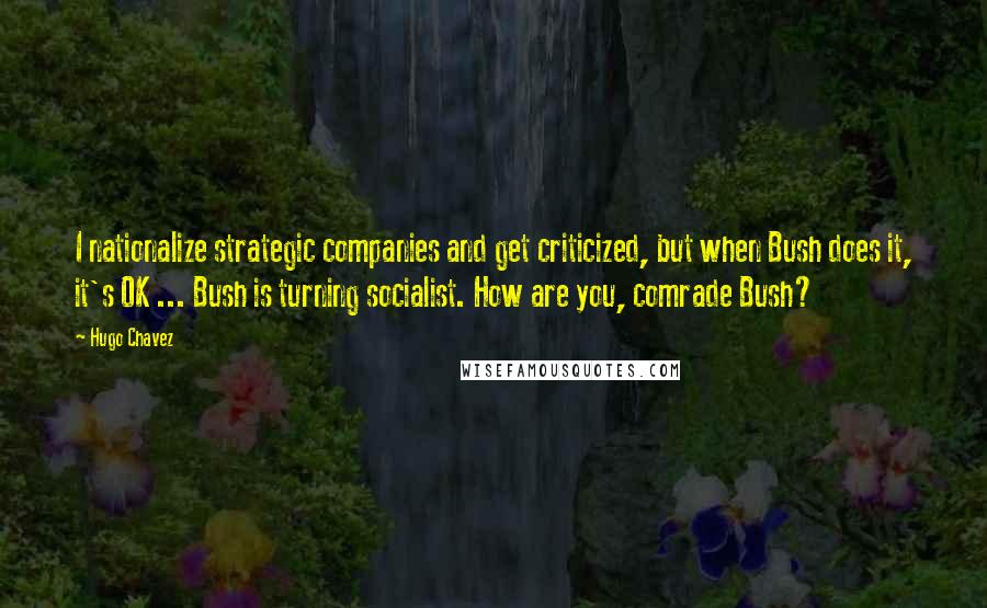 Hugo Chavez Quotes: I nationalize strategic companies and get criticized, but when Bush does it, it's OK ... Bush is turning socialist. How are you, comrade Bush?