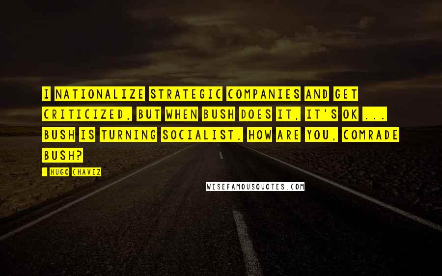 Hugo Chavez Quotes: I nationalize strategic companies and get criticized, but when Bush does it, it's OK ... Bush is turning socialist. How are you, comrade Bush?