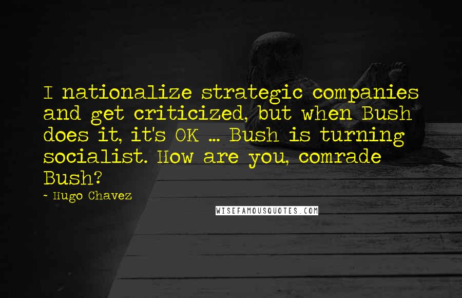 Hugo Chavez Quotes: I nationalize strategic companies and get criticized, but when Bush does it, it's OK ... Bush is turning socialist. How are you, comrade Bush?