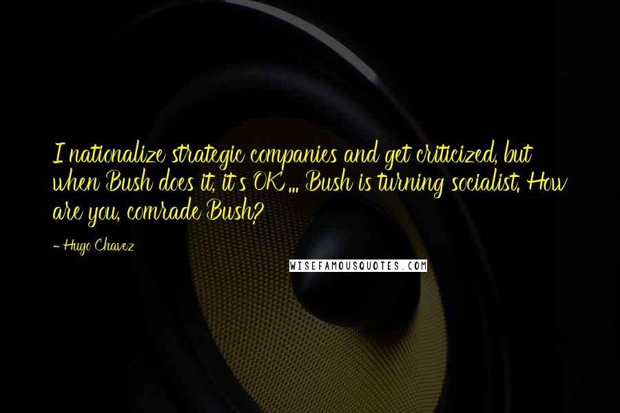Hugo Chavez Quotes: I nationalize strategic companies and get criticized, but when Bush does it, it's OK ... Bush is turning socialist. How are you, comrade Bush?