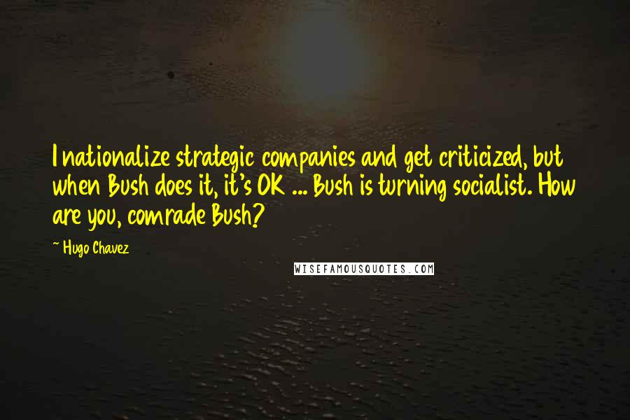 Hugo Chavez Quotes: I nationalize strategic companies and get criticized, but when Bush does it, it's OK ... Bush is turning socialist. How are you, comrade Bush?