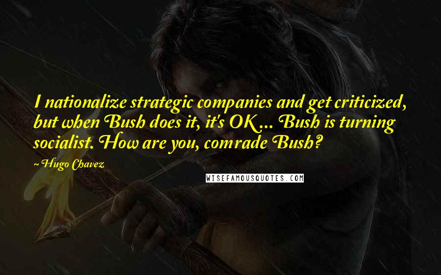 Hugo Chavez Quotes: I nationalize strategic companies and get criticized, but when Bush does it, it's OK ... Bush is turning socialist. How are you, comrade Bush?