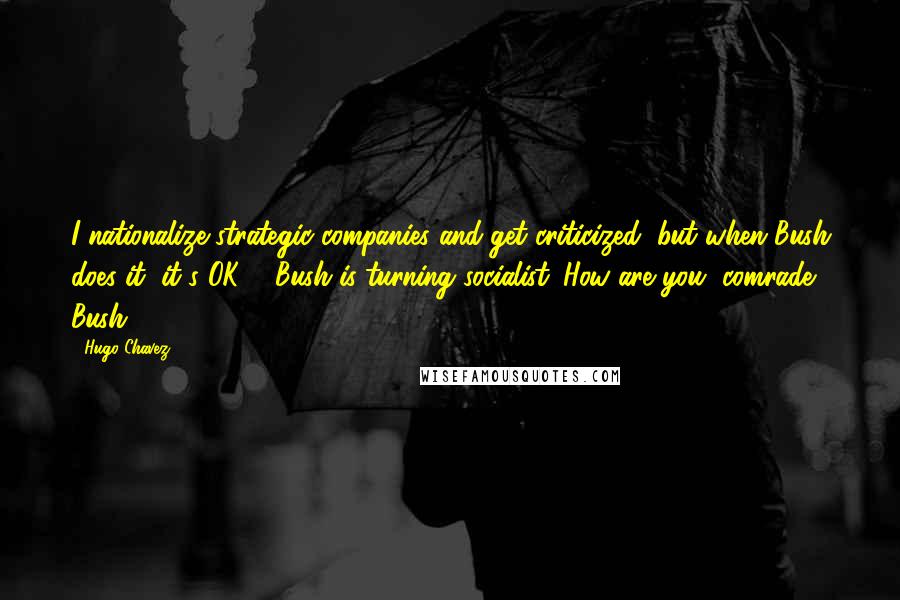 Hugo Chavez Quotes: I nationalize strategic companies and get criticized, but when Bush does it, it's OK ... Bush is turning socialist. How are you, comrade Bush?