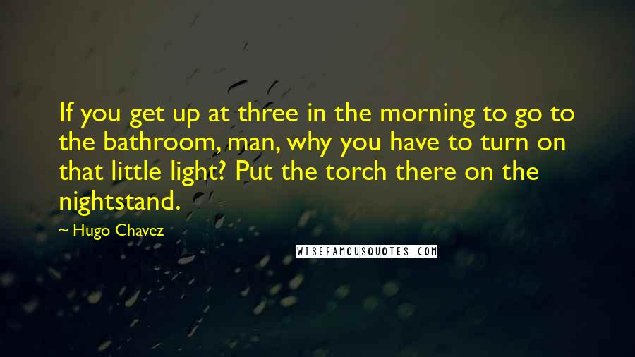 Hugo Chavez Quotes: If you get up at three in the morning to go to the bathroom, man, why you have to turn on that little light? Put the torch there on the nightstand.