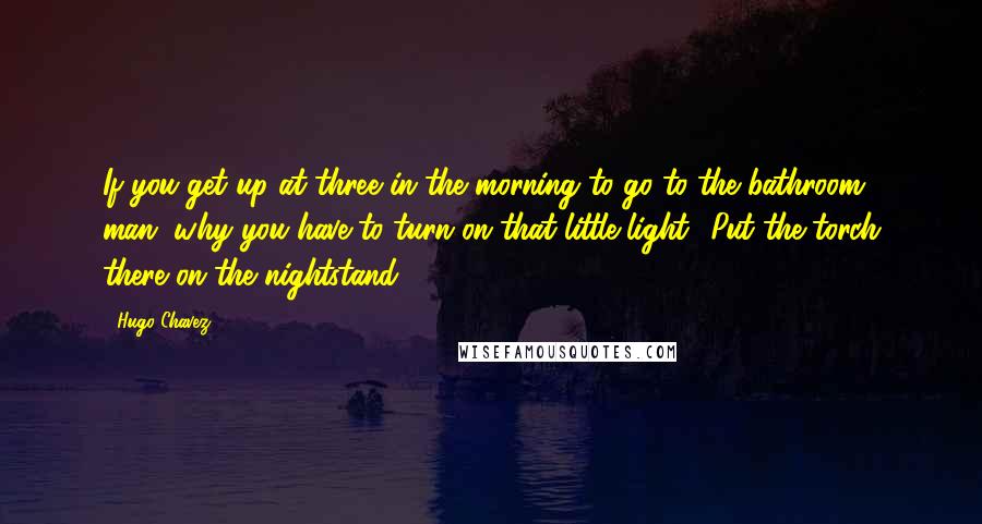 Hugo Chavez Quotes: If you get up at three in the morning to go to the bathroom, man, why you have to turn on that little light? Put the torch there on the nightstand.