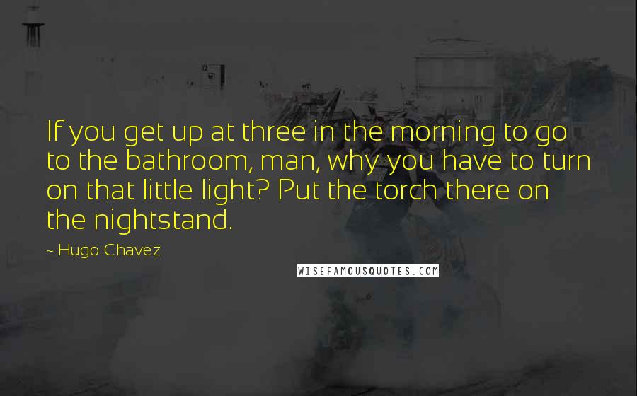 Hugo Chavez Quotes: If you get up at three in the morning to go to the bathroom, man, why you have to turn on that little light? Put the torch there on the nightstand.