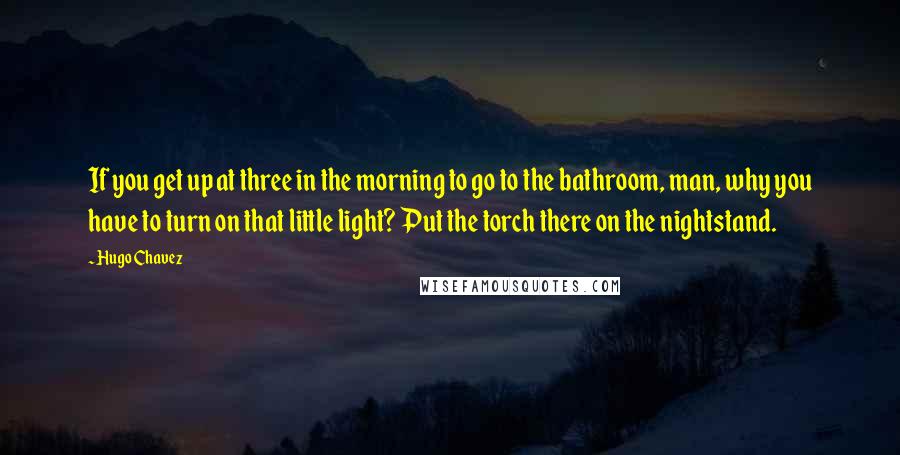 Hugo Chavez Quotes: If you get up at three in the morning to go to the bathroom, man, why you have to turn on that little light? Put the torch there on the nightstand.