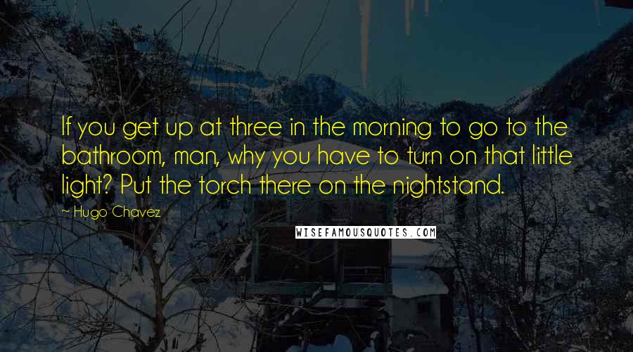 Hugo Chavez Quotes: If you get up at three in the morning to go to the bathroom, man, why you have to turn on that little light? Put the torch there on the nightstand.