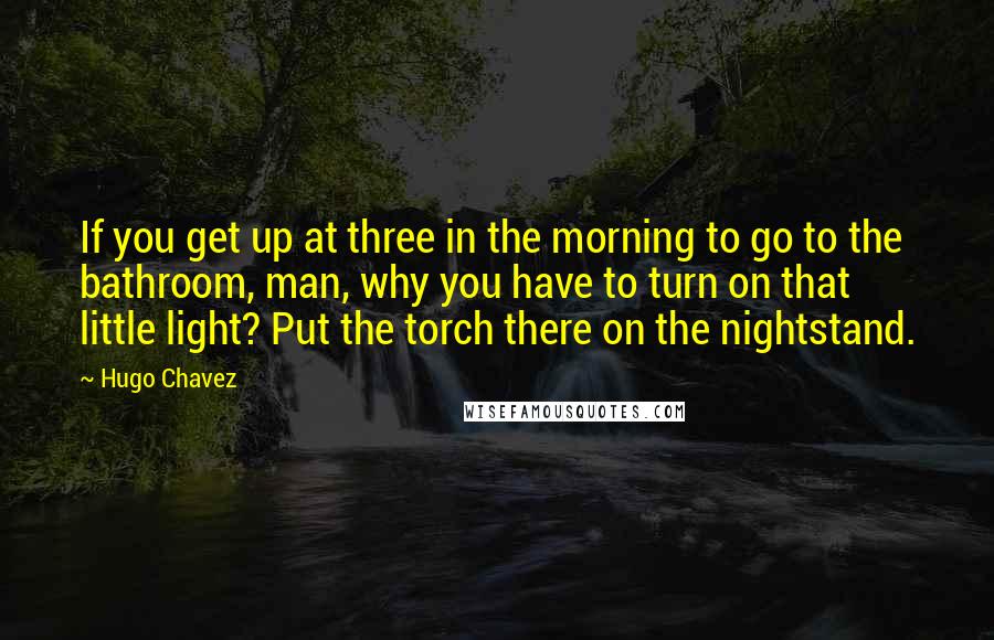 Hugo Chavez Quotes: If you get up at three in the morning to go to the bathroom, man, why you have to turn on that little light? Put the torch there on the nightstand.