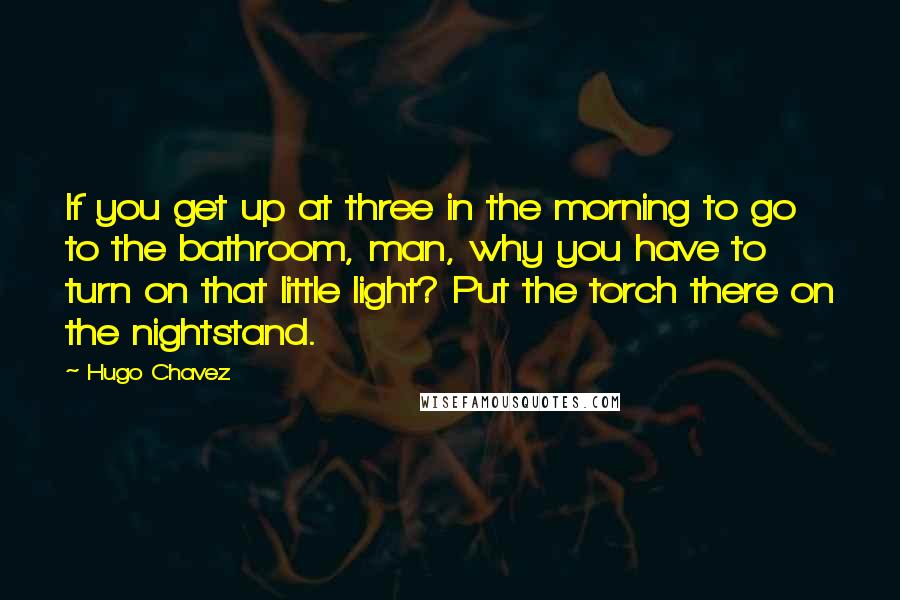 Hugo Chavez Quotes: If you get up at three in the morning to go to the bathroom, man, why you have to turn on that little light? Put the torch there on the nightstand.
