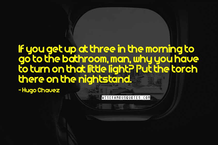 Hugo Chavez Quotes: If you get up at three in the morning to go to the bathroom, man, why you have to turn on that little light? Put the torch there on the nightstand.