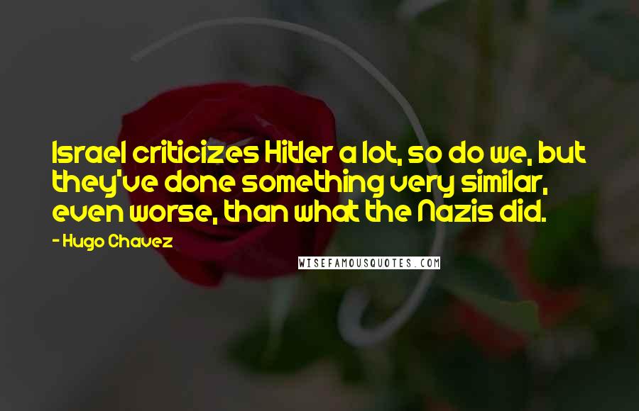 Hugo Chavez Quotes: Israel criticizes Hitler a lot, so do we, but they've done something very similar, even worse, than what the Nazis did.