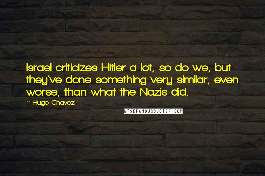 Hugo Chavez Quotes: Israel criticizes Hitler a lot, so do we, but they've done something very similar, even worse, than what the Nazis did.