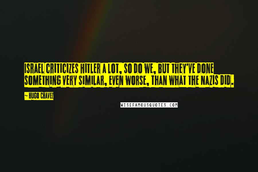 Hugo Chavez Quotes: Israel criticizes Hitler a lot, so do we, but they've done something very similar, even worse, than what the Nazis did.