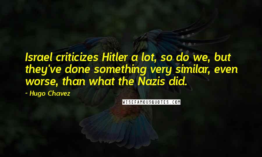 Hugo Chavez Quotes: Israel criticizes Hitler a lot, so do we, but they've done something very similar, even worse, than what the Nazis did.