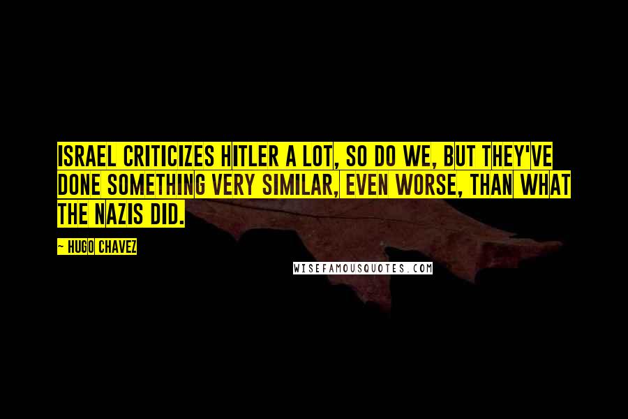 Hugo Chavez Quotes: Israel criticizes Hitler a lot, so do we, but they've done something very similar, even worse, than what the Nazis did.