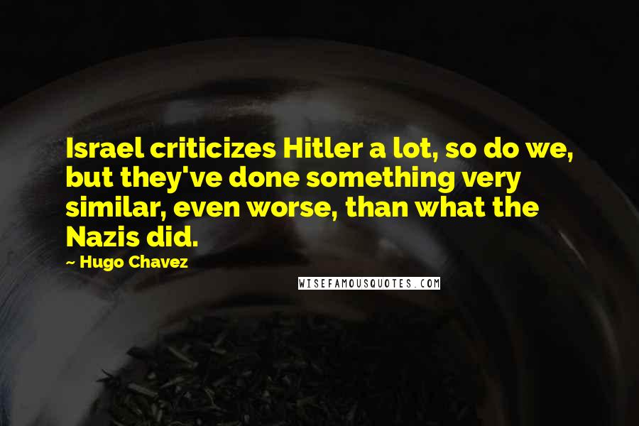 Hugo Chavez Quotes: Israel criticizes Hitler a lot, so do we, but they've done something very similar, even worse, than what the Nazis did.