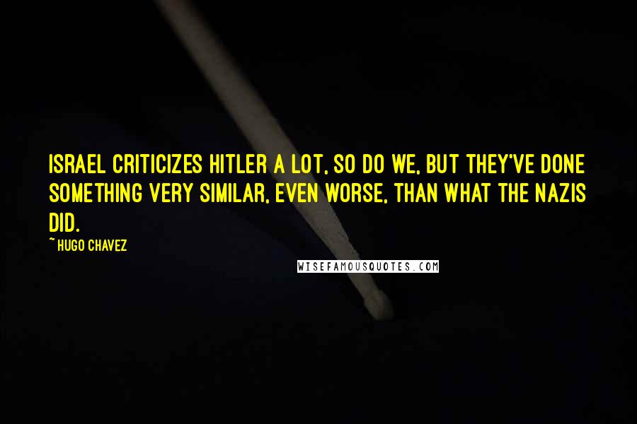 Hugo Chavez Quotes: Israel criticizes Hitler a lot, so do we, but they've done something very similar, even worse, than what the Nazis did.