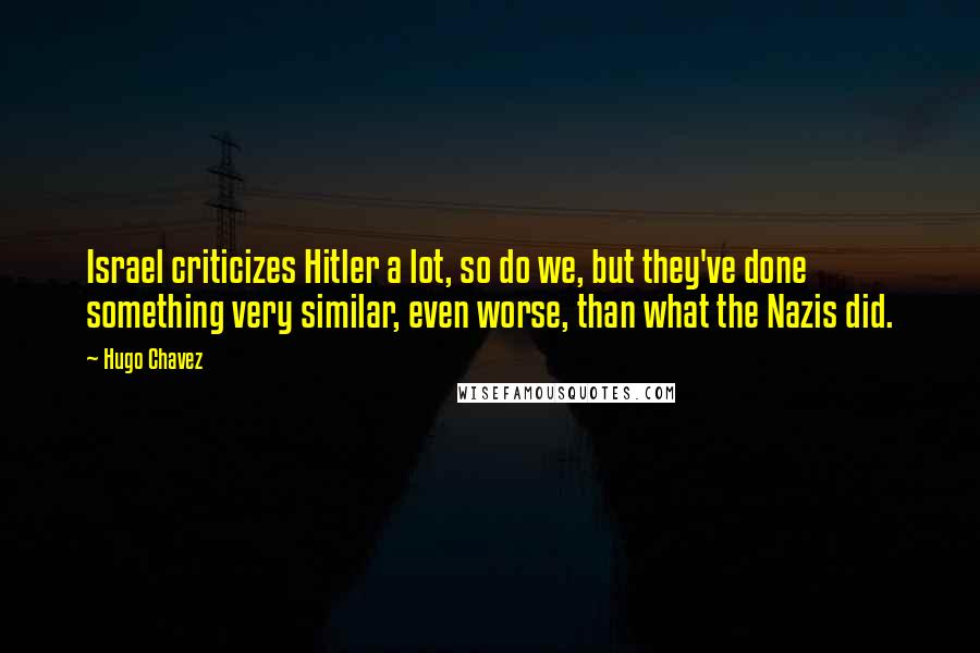 Hugo Chavez Quotes: Israel criticizes Hitler a lot, so do we, but they've done something very similar, even worse, than what the Nazis did.