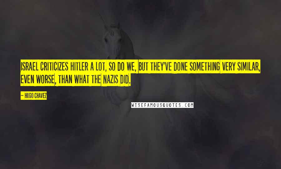 Hugo Chavez Quotes: Israel criticizes Hitler a lot, so do we, but they've done something very similar, even worse, than what the Nazis did.