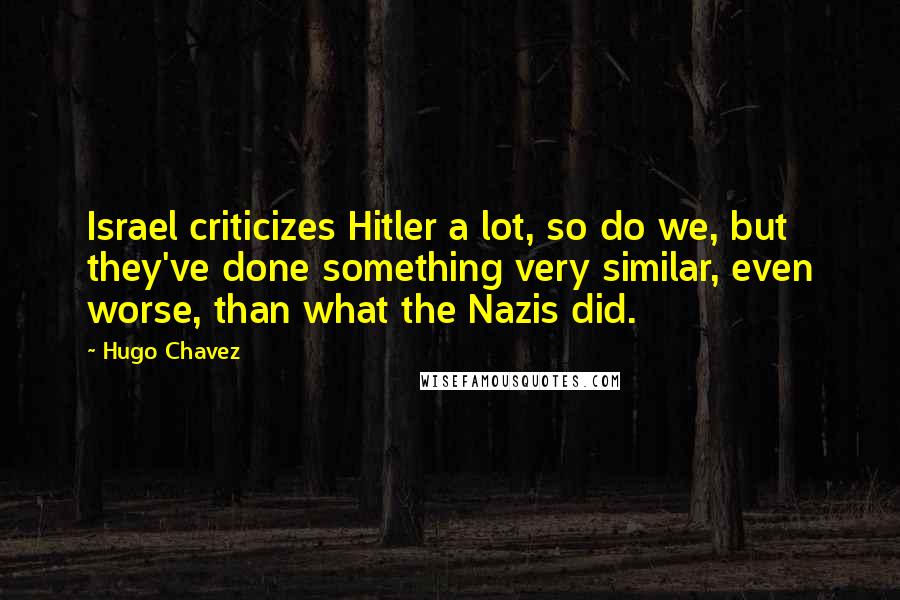 Hugo Chavez Quotes: Israel criticizes Hitler a lot, so do we, but they've done something very similar, even worse, than what the Nazis did.