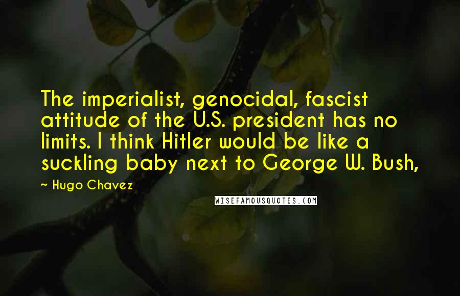 Hugo Chavez Quotes: The imperialist, genocidal, fascist attitude of the U.S. president has no limits. I think Hitler would be like a suckling baby next to George W. Bush,