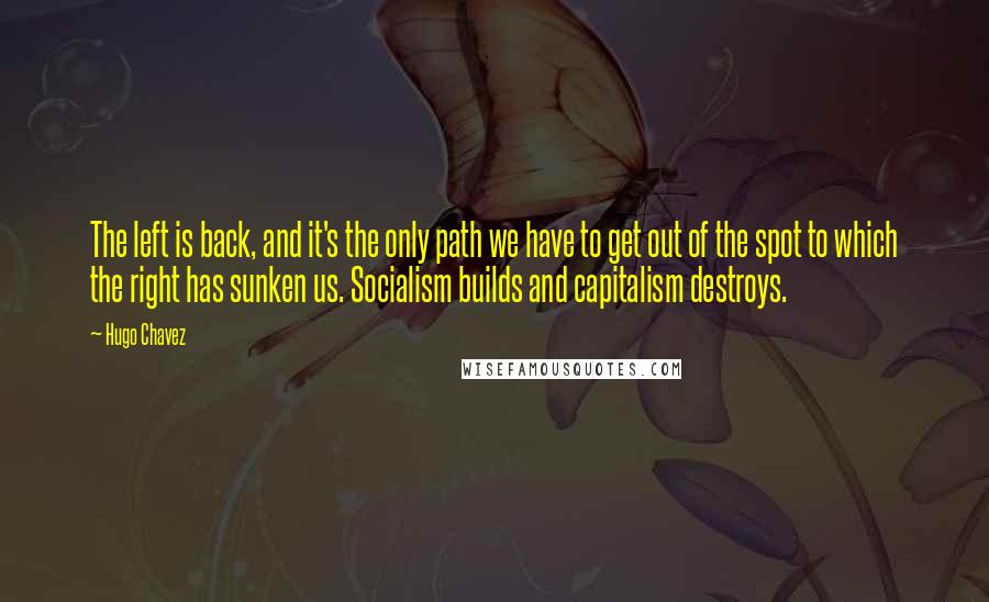 Hugo Chavez Quotes: The left is back, and it's the only path we have to get out of the spot to which the right has sunken us. Socialism builds and capitalism destroys.